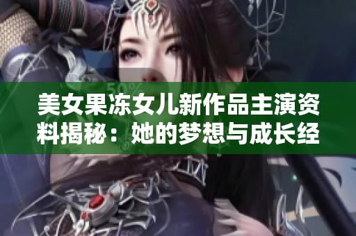 美女果凍女兒新作品主演資料揭秘：她的夢想與成長經(jīng)歷！