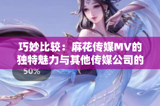 巧妙比較：麻花傳媒MV的獨(dú)特魅力與其他傳媒公司的異同