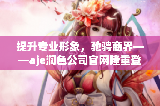 提升專業(yè)形象，馳騁商界——aje潤色公司官網(wǎng)隆重登場