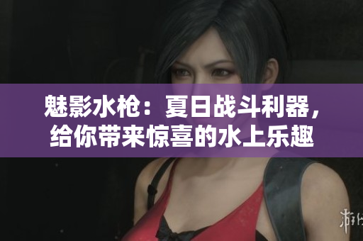 魅影水槍：夏日戰(zhàn)斗利器，給你帶來驚喜的水上樂趣