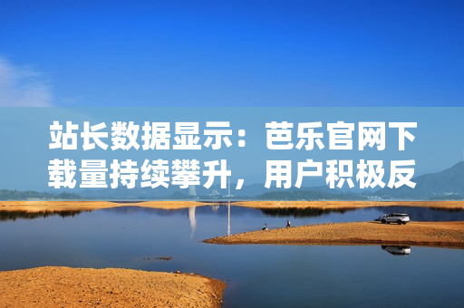 站長數(shù)據(jù)顯示：芭樂官網(wǎng)下載量持續(xù)攀升，用戶積極反饋推動(dòng)網(wǎng)站優(yōu)化