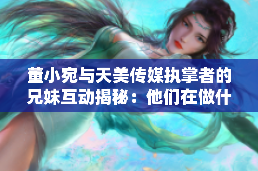 董小宛與天美傳媒執(zhí)掌者的兄妹互動揭秘：他們在做什么？