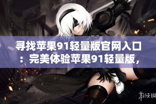 尋找蘋(píng)果91輕量版官網(wǎng)入口：完美體驗(yàn)蘋(píng)果91輕量版，使用指南大揭秘
