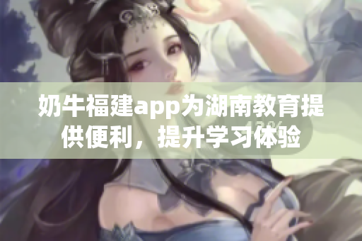 奶牛福建app為湖南教育提供便利，提升學習體驗