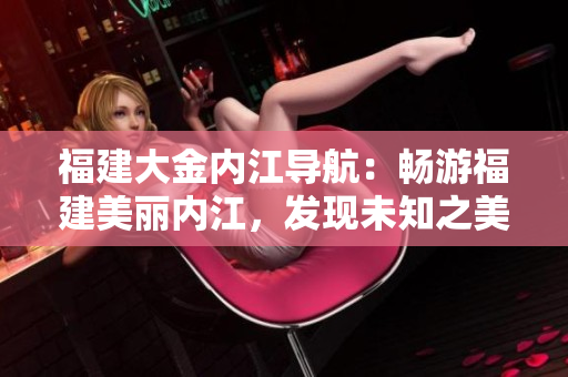 福建大金內(nèi)江導(dǎo)航：暢游福建美麗內(nèi)江，發(fā)現(xiàn)未知之美