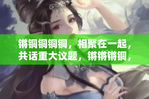 鏘銅銅銅銅，相聚在一起，共話重大議題，鏘鏘鏘銅，探討熱點話題，在鏘聲中見證變遷。