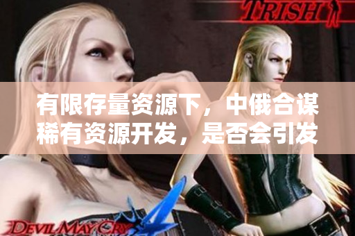 有限存量資源下，中俄合謀稀有資源開發(fā)，是否會引發(fā)國際資源競爭？