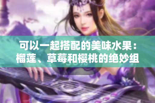 可以一起搭配的美味水果：榴蓮、草莓和櫻桃的絕妙組合！