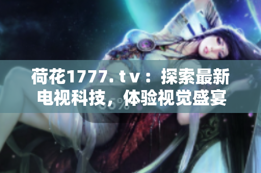荷花1777. tⅴ：探索最新電視科技，體驗視覺盛宴