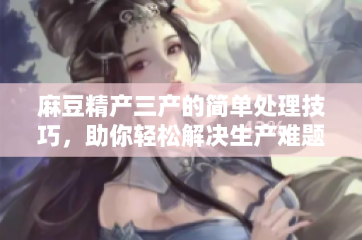 麻豆精產(chǎn)三產(chǎn)的簡(jiǎn)單處理技巧，助你輕松解決生產(chǎn)難題