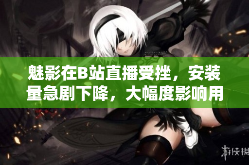 魅影在B站直播受挫，安裝量急劇下降，大幅度影響用戶數(shù)