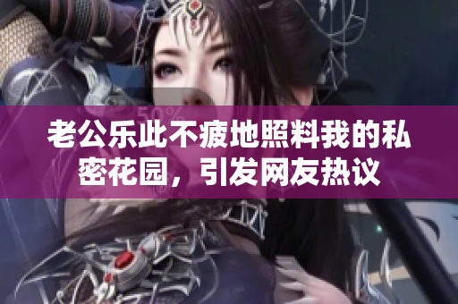 老公樂此不疲地照料我的私密花園，引發(fā)網(wǎng)友熱議