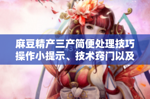 麻豆精產(chǎn)三產(chǎn)簡(jiǎn)便處理技巧操作小提示、技術(shù)竅門(mén)以及易行的解決方案