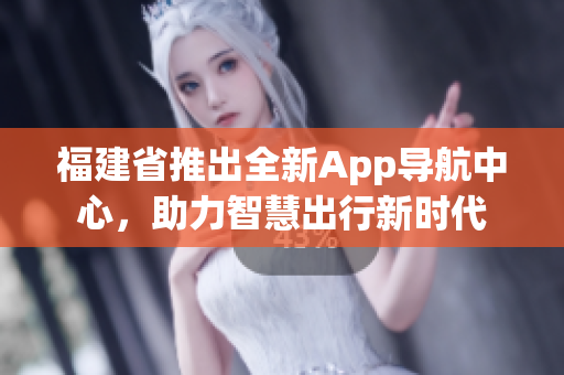 福建省推出全新App導(dǎo)航中心，助力智慧出行新時(shí)代