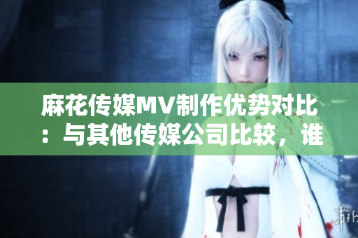 麻花傳媒MV制作優(yōu)勢對比：與其他傳媒公司比較，誰更勝一籌？