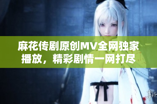 麻花傳劇原創(chuàng)MV全網(wǎng)獨(dú)家播放，精彩劇情一網(wǎng)打盡