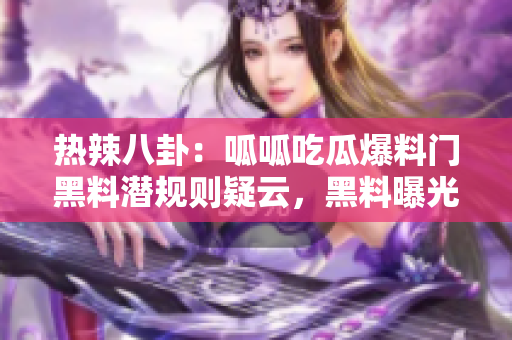 熱辣八卦：呱呱吃瓜爆料門黑料潛規(guī)則疑云，黑料曝光驚人內(nèi)幕撲街！