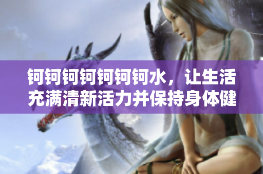 鈳鈳鈳鈳鈳鈳鈳水，讓生活充滿清新活力并保持身體健康