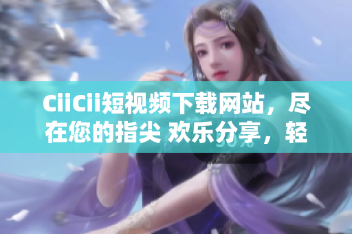 CiiCii短視頻下載網(wǎng)站，盡在您的指尖 歡樂分享，輕松下載