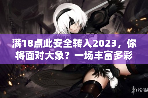 滿18點(diǎn)此安全轉(zhuǎn)入2023，你將面對(duì)大象？一場(chǎng)豐富多彩的安全新世界。