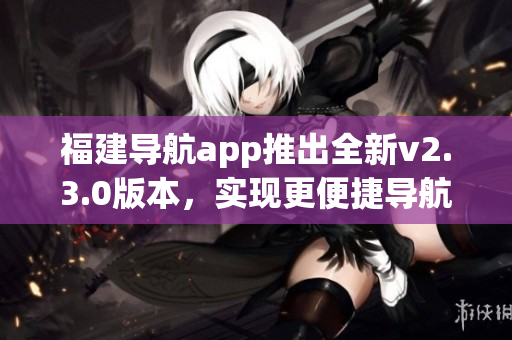 福建導(dǎo)航app推出全新v2.3.0版本，實(shí)現(xiàn)更便捷導(dǎo)航體驗(yàn)