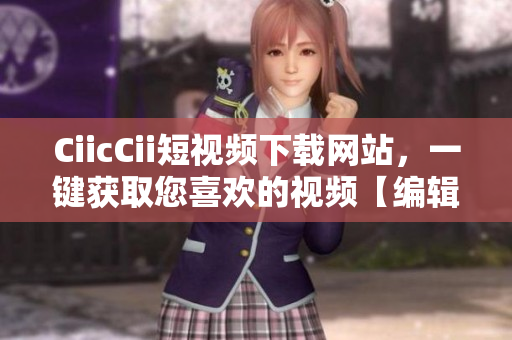 CiicCii短視頻下載網(wǎng)站，一鍵獲取您喜歡的視頻【編輯推薦】