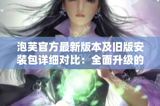 泡芙官方最新版本及舊版安裝包詳細對比：全面升級的新版及經(jīng)典版優(yōu)劣勢分析