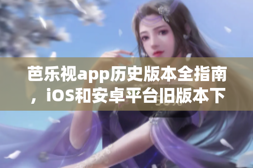 芭樂視app歷史版本全指南，iOS和安卓平臺舊版本下載精選，安全有序獲取。