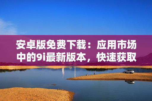 安卓版免費(fèi)下載：應(yīng)用市場中的9i最新版本，快速獲取并輕松使用