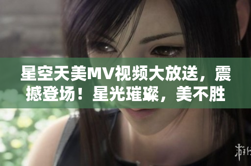 星空天美MV視頻大放送，震撼登場！星光璀璨，美不勝收