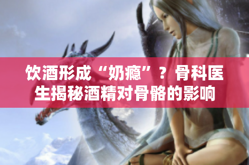飲酒形成“奶癮”？骨科醫(yī)生揭秘酒精對(duì)骨骼的影響