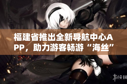 福建省推出全新導(dǎo)航中心APP，助力游客暢游“海絲”文化圈