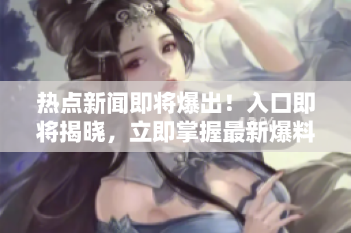 熱點新聞即將爆出！入口即將揭曉，立即掌握最新爆料
