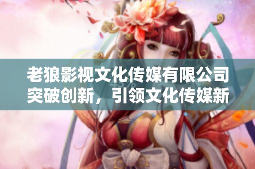 老狼影視文化傳媒有限公司突破創(chuàng)新，引領(lǐng)文化傳媒新時代