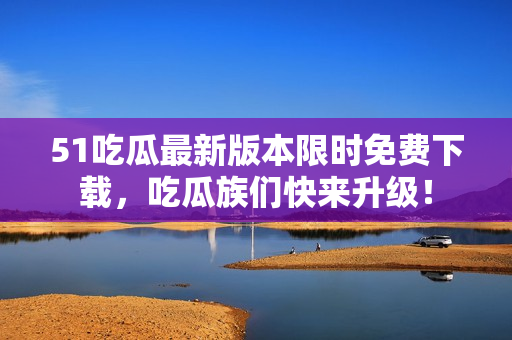 51吃瓜最新版本限時免費下載，吃瓜族們快來升級！