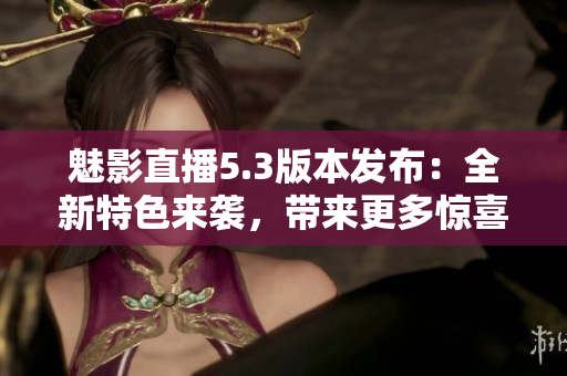 魅影直播5.3版本發(fā)布：全新特色來襲，帶來更多驚喜！