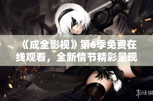 《成全影視》第6季免費在線觀看，全新情節(jié)精彩呈現(xiàn)