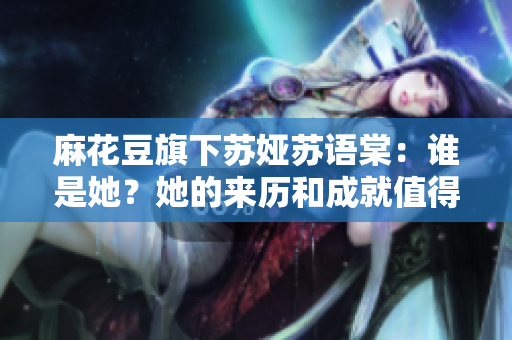 麻花豆旗下蘇婭蘇語棠：誰是她？她的來歷和成就值得了解