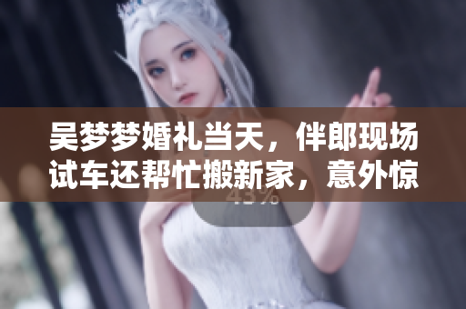 吳夢夢婚禮當天，伴郎現(xiàn)場試車還幫忙搬新家，意外驚喜連連