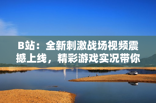 B站：全新刺激戰(zhàn)場視頻震撼上線，精彩游戲?qū)崨r帶你體驗(yàn)全新玩法