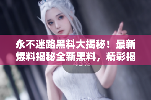 永不迷路黑料大揭秘！最新爆料揭秘全新黑料，精彩揭秘讓你大開眼界