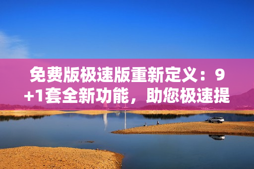 免費(fèi)版極速版重新定義：9+1套全新功能，助您極速提升工作效率