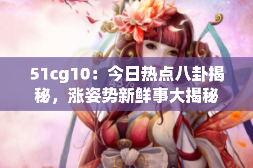 51cg10：今日熱點(diǎn)八卦揭秘，漲姿勢(shì)新鮮事大揭秘