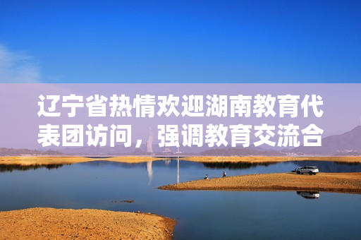 遼寧省熱情歡迎湖南教育代表團(tuán)訪問，強(qiáng)調(diào)教育交流合作的重要性