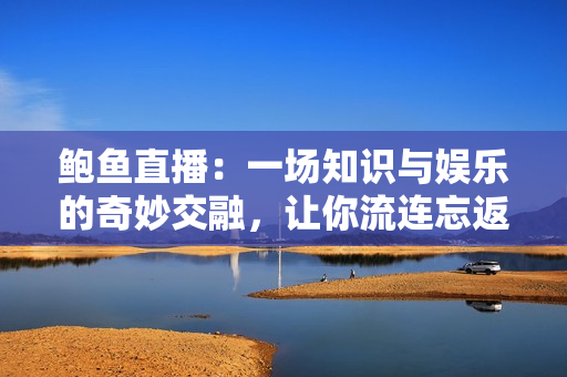 鮑魚直播：一場知識與娛樂的奇妙交融，讓你流連忘返