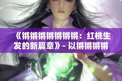 《鏘鏘鏘鏘鏘鏘鏘：紅桃生發(fā)的新篇章》- 以鏘鏘鏘鏘鏘鏘鏘的新篇章紅桃為主題進行重新構(gòu)思。