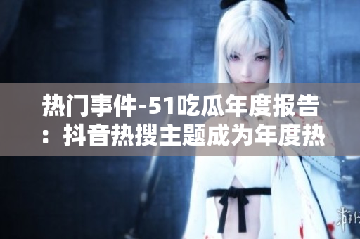 熱門事件-51吃瓜年度報告：抖音熱搜主題成為年度熱點(diǎn)，引發(fā)年輕人關(guān)注安全風(fēng)險