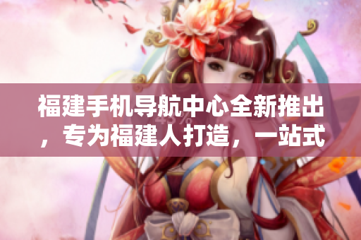福建手機導航中心全新推出，專為福建人打造，一站式服務覆蓋全省。