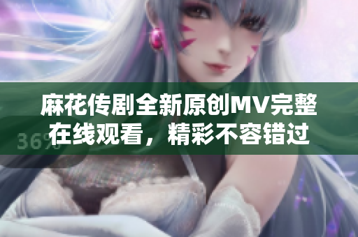 麻花傳劇全新原創(chuàng)MV完整在線觀看，精彩不容錯過