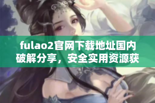 fulao2官網(wǎng)下載地址國內(nèi)破解分享，安全實(shí)用資源獲取